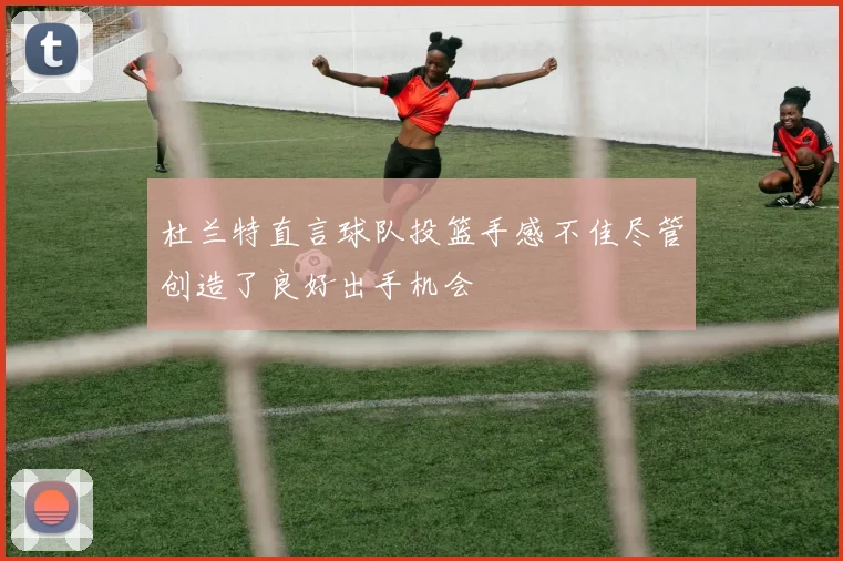 杜兰特直言球队投篮手感不佳尽管创造了良好出手机会