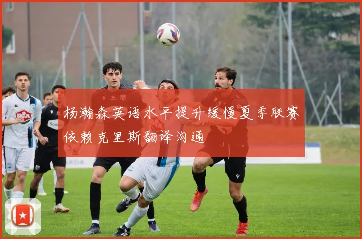 杨瀚森英语水平提升缓慢夏季联赛依赖克里斯翻译沟通