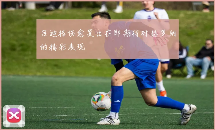 吕迪格伤愈复出在即期待对赫罗纳的精彩表现