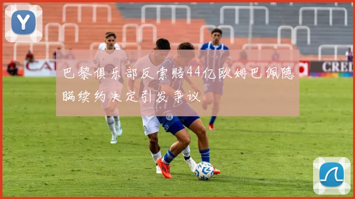 巴黎俱乐部反索赔44亿欧姆巴佩隐瞒续约决定引发争议