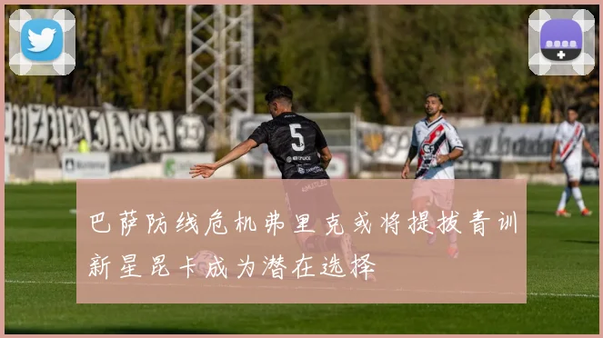 巴萨防线危机弗里克或将提拔青训新星昆卡成为潜在选择