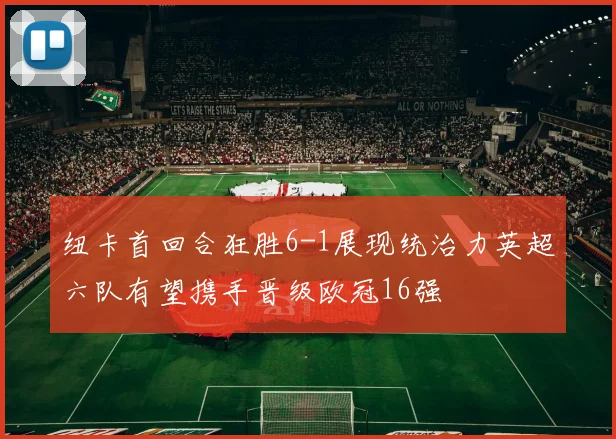 纽卡首回合狂胜6-1展现统治力英超六队有望携手晋级欧冠16强