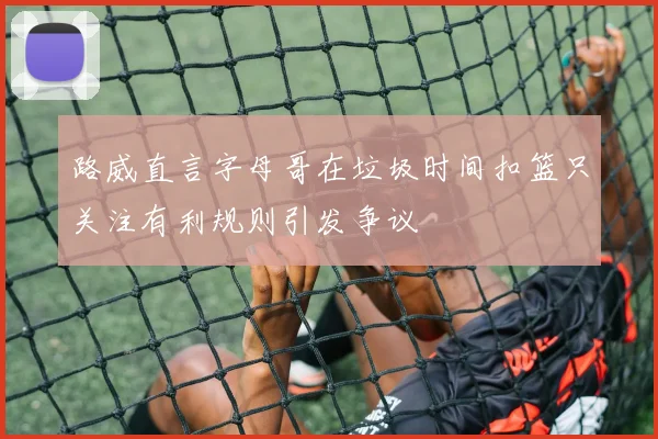 路威直言字母哥在垃圾时间扣篮只关注有利规则引发争议