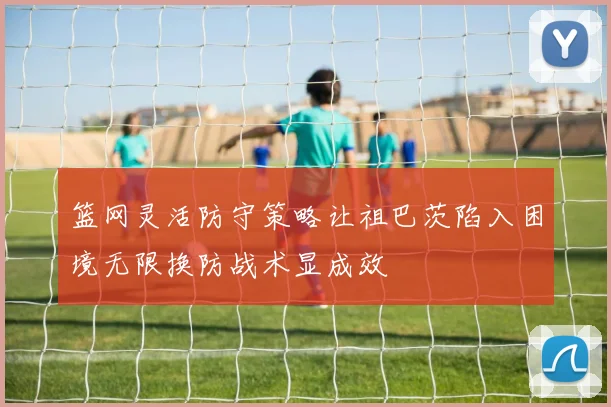 篮网灵活防守策略让祖巴茨陷入困境无限换防战术显成效