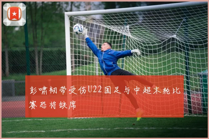 彭啸韧带受伤U22国足与中超末轮比赛恐将缺席