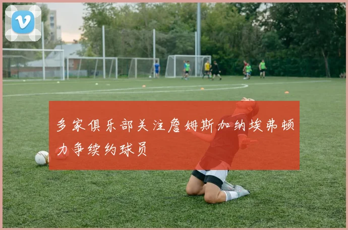多家俱乐部关注詹姆斯加纳埃弗顿力争续约球员