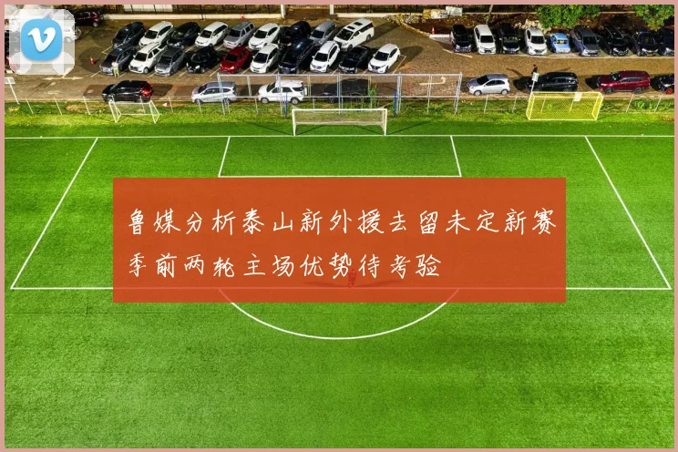 鲁媒分析泰山新外援去留未定新赛季前两轮主场优势待考验