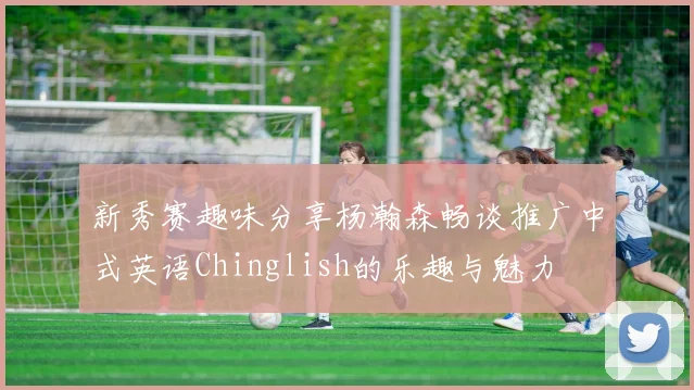 新秀赛趣味分享杨瀚森畅谈推广中式英语Chinglish的乐趣与魅力