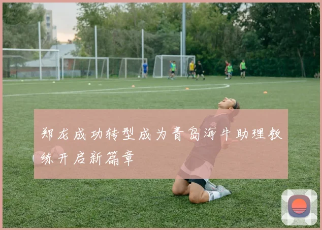 郑龙成功转型成为青岛海牛助理教练开启新篇章