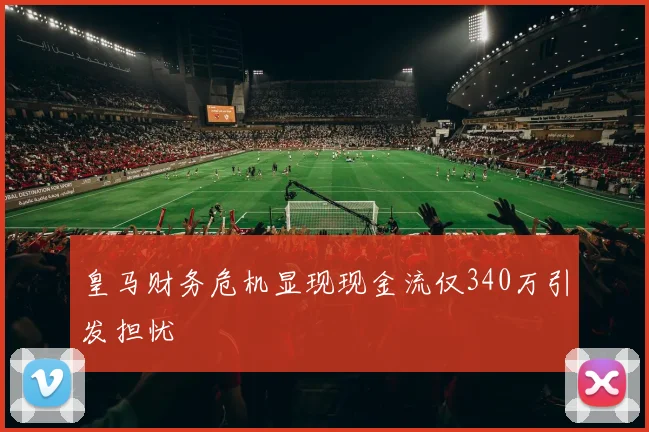 皇马财务危机显现现金流仅340万引发担忧