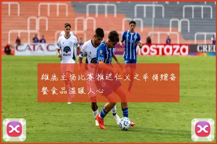 雄鹿主场比赛推迟仁义之举捐赠备餐食品温暖人心