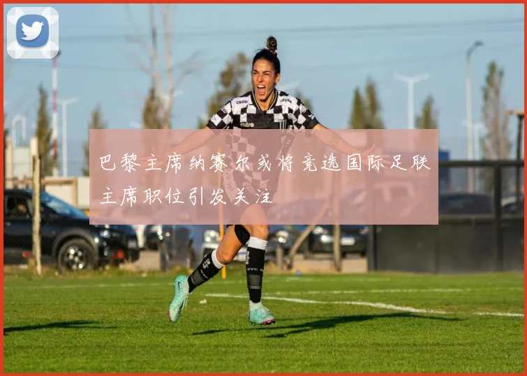 巴黎主席纳赛尔或将竞选国际足联主席职位引发关注