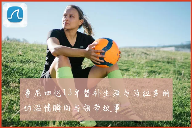 鲁尼回忆13年替补生涯与马拉多纳的温情瞬间与领带故事