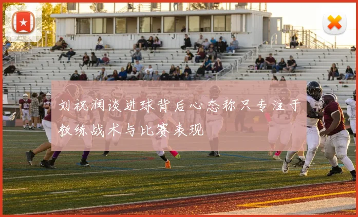 刘祝润谈进球背后心态称只专注于教练战术与比赛表现