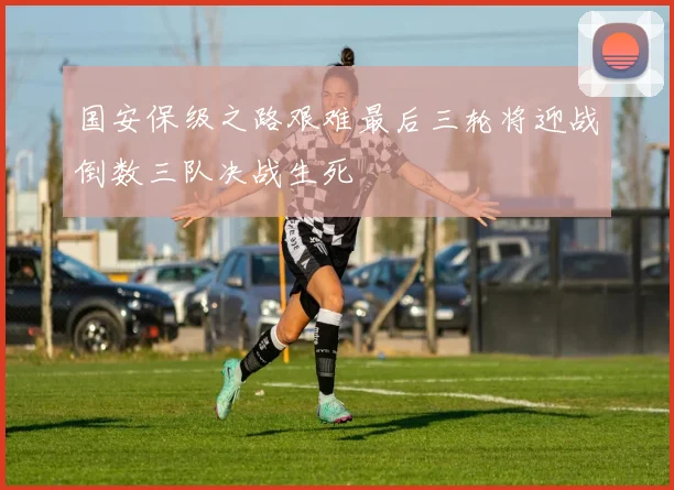 国安保级之路艰难最后三轮将迎战倒数三队决战生死